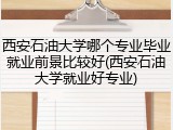 西安石油大学哪个专业毕业就业前景比较好(西安石油大学就业好专业)