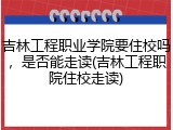 吉林工程职业学院要住校吗，是否能走读(吉林工程职院住校走读)