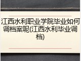 江西水利职业学院毕业如何调档案呢(江西水利毕业调档)