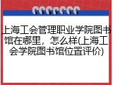 上海工会管理职业学院图书馆在哪里，怎么样(上海工会学院图书馆位置评价)