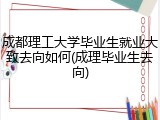 成都理工大学毕业生就业大致去向如何(成理毕业生去向)