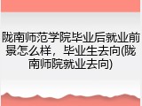 陇南师范学院毕业后就业前景怎么样，毕业生去向(陇南师院就业去向)