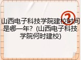山西电子科技学院建校时间是哪一年？(山西电子科技学院何时建校)
