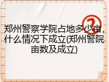 郑州警察学院占地多少亩，什么情况下成立(郑州警院亩数及成立)