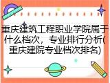 重庆建筑工程职业学院属于什么档次，专业排行分析(重庆建院专业档次排名)