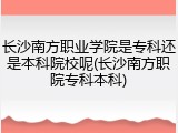 长沙南方职业学院是专科还是本科院校呢(长沙南方职院专科本科)