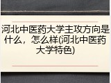 河北中医药大学主攻方向是什么，怎么样(河北中医药大学特色)