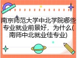 南京师范大学中北学院哪些专业就业前景好，为什么(南师中北就业佳专业)