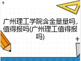 广州理工学院含金量量吗，值得报吗(广州理工值得报吗)