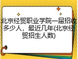 北京经贸职业学院一届招收多少人，最近几年(北京经贸招生人数)
