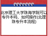北京理工大学珠海学院可以专升本吗，如何操作(北理珠专升本流程)
