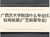 广西艺术学院读什么专业比较有前景(广艺前景专业)