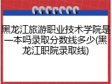 黑龙江旅游职业技术学院是一本吗录取分数线多少(黑龙江职院录取线)