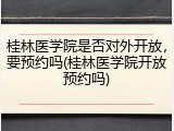桂林医学院是否对外开放，要预约吗(桂林医学院开放预约吗)