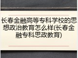 长春金融高等专科学校的思想政治教育怎么样(长春金融专科思政教育)