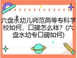 六盘水幼儿师范高等专科学校如何，口碑怎么样？(六盘水幼专口碑如何)