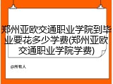 郑州亚欧交通职业学院到毕业要花多少学费(郑州亚欧交通职业学院学费)