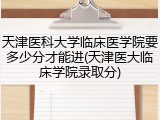 天津医科大学临床医学院要多少分才能进(天津医大临床学院录取分)