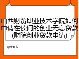 山西财贸职业技术学院如何申请在读间的创业无息贷款(财院创业贷款申请)