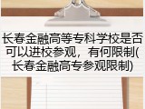 长春金融高等专科学校是否可以进校参观，有何限制(长春金融高专参观限制)