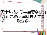天津科技大学一般要多少分才能录取(天津科技大学录取分数)