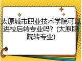 太原城市职业技术学院可以进校后转专业吗？(太原职院转专业)