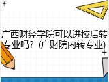 广西财经学院可以进校后转专业吗？(广财院内转专业)
