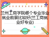 兰州工商学院哪个专业毕业就业前景比较好(兰工商就业好专业)