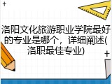 洛阳文化旅游职业学院最好的专业是哪个，详细阐述(洛职最佳专业)
