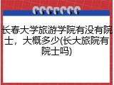 长春大学旅游学院有没有院士，大概多少(长大旅院有院士吗)