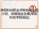 阜阳科技职业学院地理位置介绍，详细地址在哪(阜阳科技学院地址)