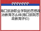 海口旅游职业学院的思想政治教育怎么样(海口旅院思政教育评价)