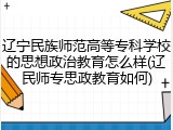 辽宁民族师范高等专科学校的思想政治教育怎么样(辽民师专思政教育如何)