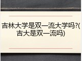 吉林大学是双一流大学吗?(吉大是双一流吗)