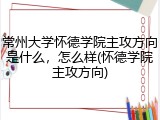 常州大学怀德学院主攻方向是什么，怎么样(怀德学院主攻方向)