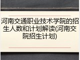 河南交通职业技术学院的招生人数和计划解读(河南交院招生计划)