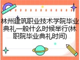 林州建筑职业技术学院毕业典礼一般什么时候举行(林职院毕业典礼时间)