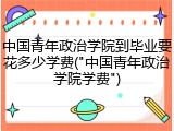 中国青年政治学院到毕业要花多少学费("中国青年政治学院学费")