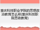 重庆科技职业学院的思想政治教育怎么样(重庆科技职院思政教育)