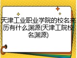 天津工业职业学院的校名来历有什么渊源(天津工院校名渊源)