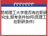 昆明理工大学是否有在职研究生,报考条件如何(昆理工在职研条件)