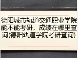 德阳城市轨道交通职业学院能不能考研，成绩在哪里查询(德阳轨道学院考研查询)