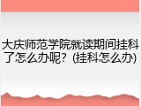 大庆师范学院就读期间挂科了怎么办呢？(挂科怎么办)