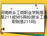 河南新乡工商职业学院是不是211或985高校(新乡工商职院是211吗)