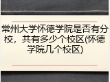 常州大学怀德学院是否有分校，共有多少个校区(怀德学院几个校区)