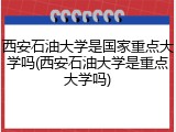 西安石油大学是国家重点大学吗(西安石油大学是重点大学吗)