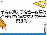 重庆交通大学宿舍一般是怎么分配的("重庆交大宿舍分配规则")