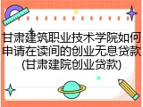 甘肃建筑职业技术学院如何申请在读间的创业无息贷款(甘肃建院创业贷款)