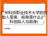 广州科技职业技术大学的创始人是谁，前身是什么(广科创始人与前身)