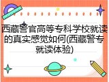 西藏警官高等专科学校就读的真实感觉如何(西藏警专就读体验)